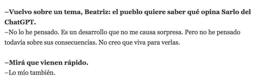 Extracto de una entrevista a Sarlo:
-Vuelvo sobre un tema, Beatriz: el pueblo quiere saber qué opina Sarlo del ChatGPT.
-No lo he pensado. Es un desarrollo que no me causa sorpresa. Pero no he pensado todavía sobre sus consecuencias. No creo que viva para verlas.
-Mirá que vienen rápido.
-Lo mío también.