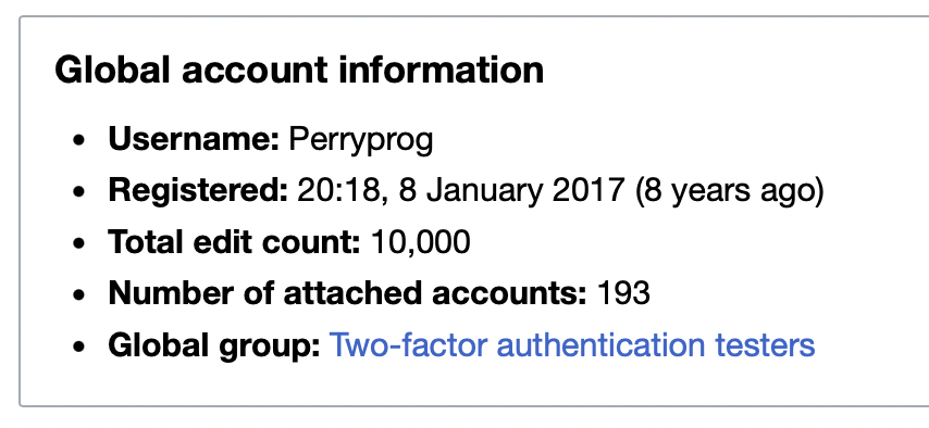 Screenshot of part of Wikipedia's Special:CentralAuth page. It reads:

Global account information
• Username: Perryprog
• Registered: 20:18, 8 January 2017 (8 years ago)
• Total edit count: 10,000
• Number of attached accounts: 193
• Global group: Two-factor authentication testers.