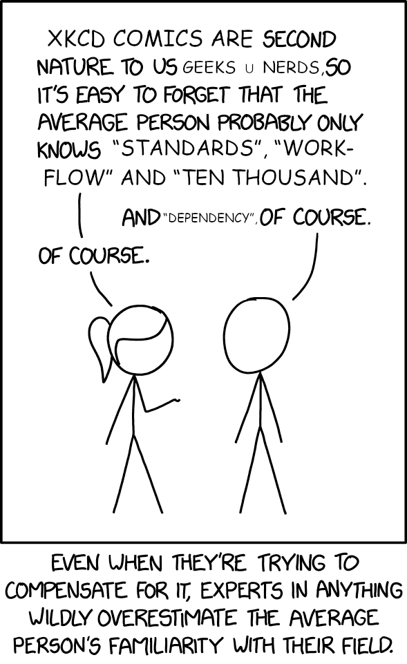 Edited xkcd comic. Ponytail: xkcd comics are second nature to us geeks ∪ nerds, so it’s easy to forget that the average person probably only knows “standards”, “workflow” and “ten thousand”. Cueball. And “dependency”, of course. Ponytail: Of course. Caption: Even when they’re trying to compensate for it, expers in anything wildly overestimate the average person’s familiarity with their field.