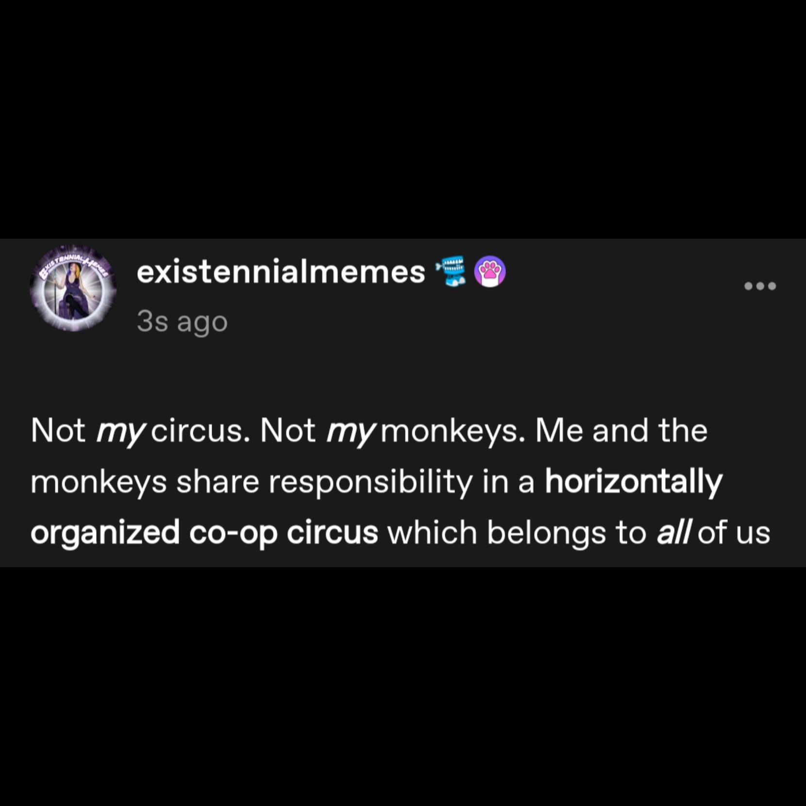 post by existennialmemes:

Not *my* circus. Not *my* monkeys. Me and the monkeys share responsibility in a horizontally organized co-op circus which belongs to *all* of us