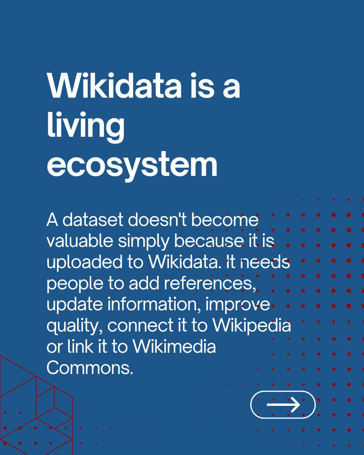 Wikidata is a living ecosystem: a dataset doesn't become valuable simply because it is uploaded to Wikidata, it needs people to add references, update information, improve quality, connect it to Wikipedia or link it to Wikimedia Commons.