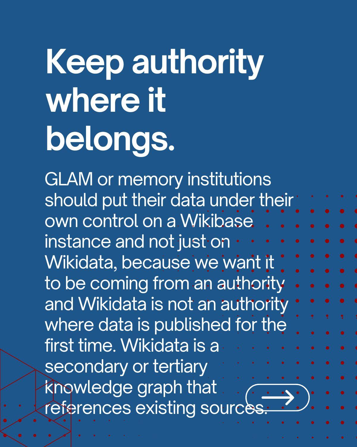 Keep authority where it belongs: GLAM or memory institutions should put their data under their own control on a Wikibase instance and not just on Wikidata, because we want it to be coming from an authority and Wikidata is not an authority where data is published for the first time. Wikidata is a secondary or tertiary knowledge graph that references existing sources.