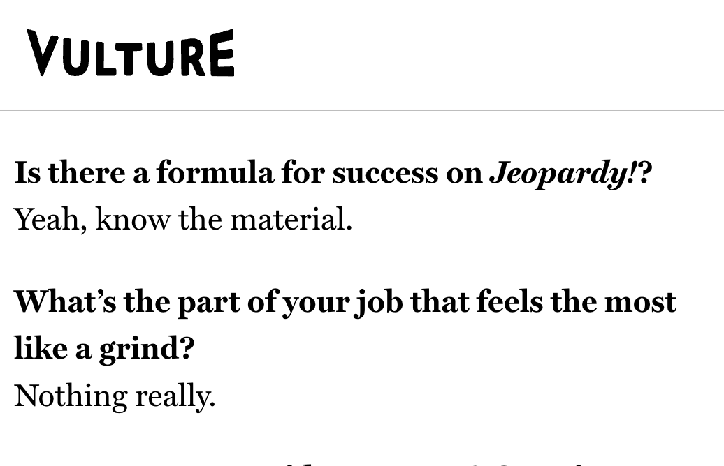 Is there a formula for success on Jeopardy!?
Yeah, know the material.
What’s the part of your job that feels the most like a grind?
Nothing really.