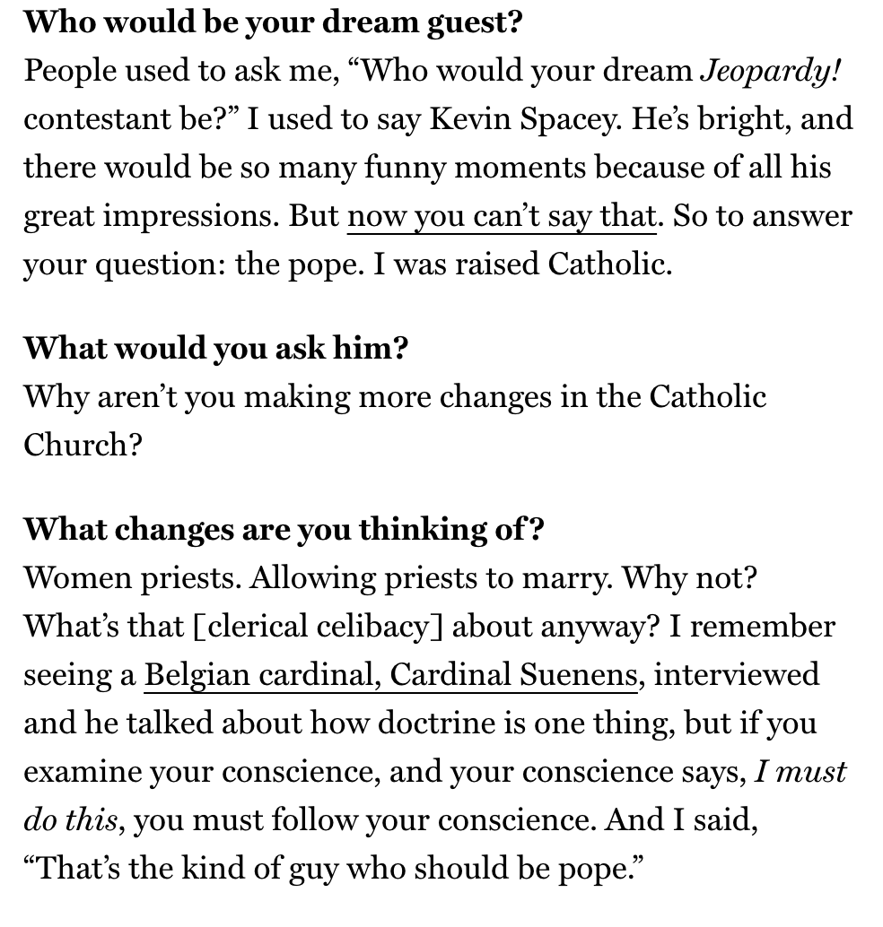 Who would be your dream guest?
People used to ask me, “Who would your dream Jeopardy! contestant be?” I used to say Kevin Spacey. He’s bright, and there would be so many funny moments because of all his great impressions. But now you can’t say that. So to answer your question: the pope. I was raised Catholic.
What would you ask him?
Why aren’t you making more changes in the Catholic Church?
What changes are you thinking of?
Women priests. Allowing priests to marry. Why not? What’s that [cleric