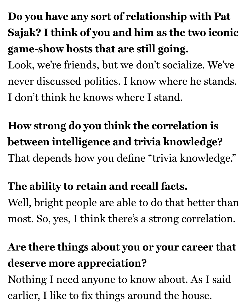 Do you have any sort of relationship with Pat Sajak? I think of you and him as the two iconic game-show hosts that are still going.
Look, we’re friends, but we don’t socialize. We’ve never discussed politics. I know where he stands. I don’t think he knows where I stand.
How strong do you think the correlation is between intelligence and trivia knowledge?
That depends how you define “trivia knowledge.”
The ability to retain and recall facts.
Well, bright people are able to do that better than mos