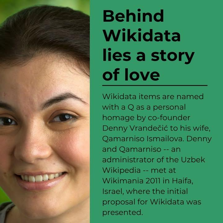 Behind Wikidata lies a story of love
Wikidata items are named with a Q as a personal homage by co-founder Denny Vrandečić to his wife, Qamarniso Ismailova. Denny and Qamarniso - and administrator of the Uzbek Wikipedia - met at Wikimania 2011 in Haifi, Israel, where the initial proposal for Wikidata was presented.