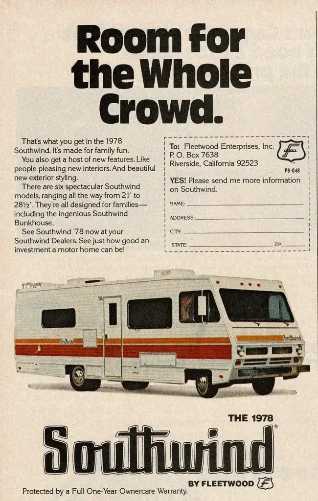 This image is a full-page printed advertisement for the 1978 Southwind motor home manufactured by Fleetwood Enterprises, Inc. The ad is vertically oriented with text at the top and bottom and a large product image centered.
At the top, large bold black text reads: “Room for the whole crowd.” Below this headline is a paragraph of smaller black text describing the vehicle. It explains that the 1978 Southwind is designed for family use, offers new interior features, updated exterior styling, and comes in six models ranging in length from 21 feet to 28½ feet. The text also mentions a feature called the “Southwind Bunkhouse” and encourages readers to visit Southwind dealers to see the vehicle in person.
On the right side of the page is a dashed-line mail-in information request form addressed to Fleetwood Enterprises, Inc., P.O. Box 7638, Riverside, California 92523. The form includes blank lines labeled for name, address, city, state, and ZIP code, along with the phrase “YES! Please send me more information on Southwind.” A small Fleetwood logo appears near the form.
The central image shows a Southwind Class A motor home photographed from a front-right angle. The vehicle is white with horizontal orange and brown accent stripes along the side. It has large rectangular windows, a side entry door, roof-mounted equipment, and a flat front with rectangular headlights. The motor home is shown isolated against a plain, light background, emphasizing its size and shape.