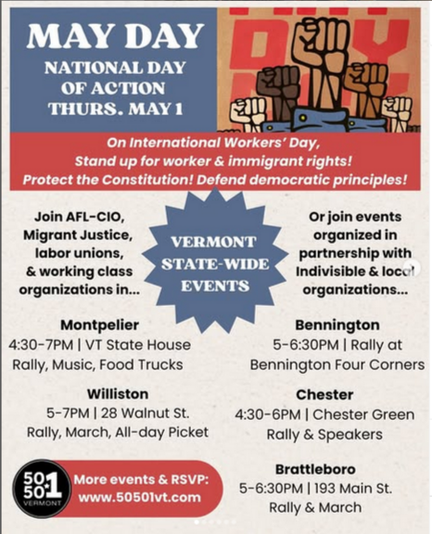 National Day of Action Thursday May 1

On International Workers Day, stand up for worker and immigrant rights! Protect the constitution! Defend democratic principles! Join AFL-CIO, Migrant Justice, labor unions, and working class organizations

Montpelier 430-7pm VT state house

Williston 5-7pm 28 Walnut St

Bennington 5-6:30pm Four Corners

Chester 4:30-6pm Chester Green

Brattleboro 5-6:30 193 Main St
more events and rsvp at www.50501vermont.com