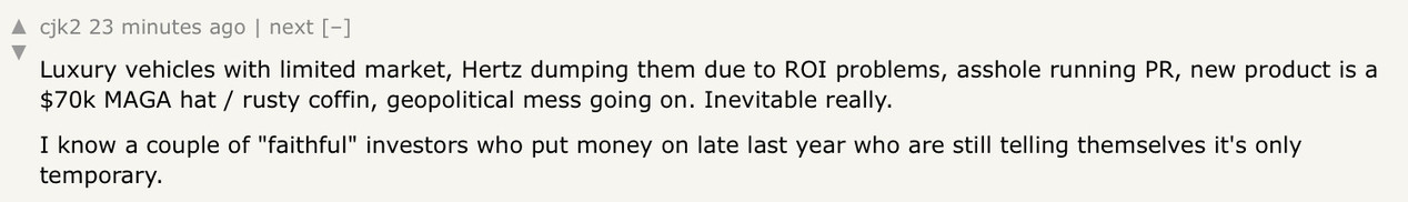 HN comment says:

Luxury vehicles with limited market, Hertz dumping them due to ROI problems, asshole running PR, new product is a $70k MAGA hat / rusty coffin, geopolitical mess going on. Inevitable really.

I know a couple of "faithful" investors who put money on late last year who are still telling themselves it's only temporary.