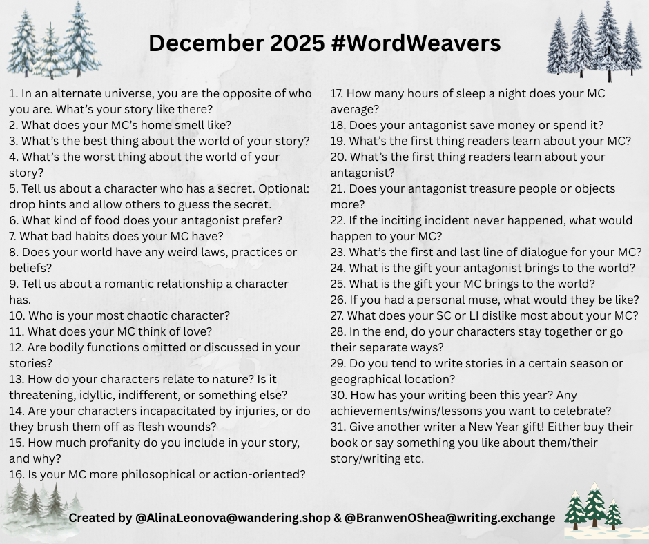 December 2025 #WordWeavers 1. In an alternate universe, you are the opposite of who you are. What's your story like there? 2. What does your MC's home smell like? 3. What's the best thing about the world of your story? 4. What's the worst thing about the world of your story? 5. Tell us about a character who has a secret. Optional: drop hints and allow others to guess the secret. 6. What kind of food does your antagonist prefer? 7. What bad habits does your MC have? 8. Does your world have any weird laws, practices or beliefs? 9. Tell us about a romantic relationship a character has. 10. Who is your most chaotic character? 11. What does your MC think of love? 12. Are bodily functions omitted or discussed in your stories? 13. How do your characters relate to nature? Is it threatening, idyllic, indifferent, or something else? 14. Are your characters incapacitated by injuries, or do they brush them off as flesh wounds? 15. How much profanity do you include in your story, and why? 16. Is your MC more philosophical or action-oriented? 17. How many hours of sleep a night does your MC average? 18. Does your antagonist save money or spend it? 19. What's the first thing readers learn about your MC? 20. What's the first thing readers learn about your antagonist? 21. Does your antagonist treasure people or objects more? 22. If the inciting incident never happened, what would happen to your MC?
Created by @AlinaLeonova@wandering.shop &@BranwenOShea@writing.exchange