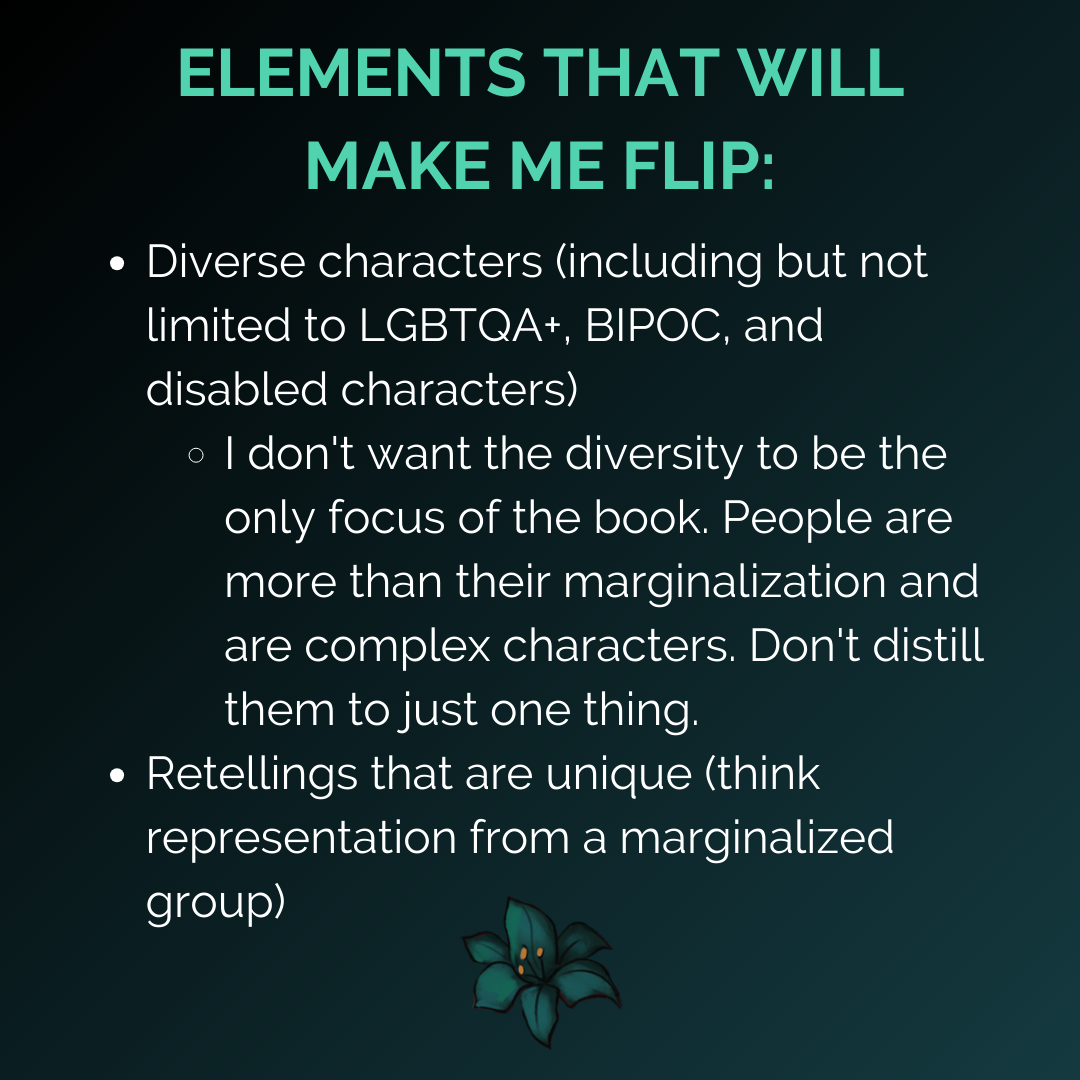 “ELEMENTS THAT WILL MAKE ME FLIP: Diverse characters (including but not limited to LGBTQA+, BIPOC, and disabled characters) - I don't want the diversity to be the only focus of the book. People are more than their marginalization and are complex characters. Don't distill them to just one thing., Retellings that are unique (think representation from a marginalized group)”