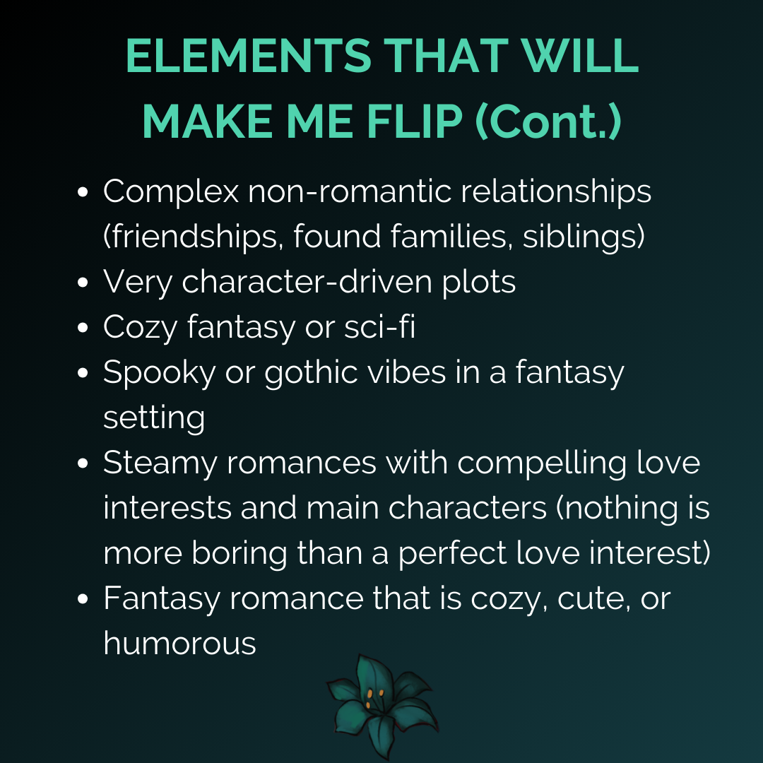 “ELEMENTS THAT WILL MAKE ME FLIP (Cont.): Complex non-romantic relationships (friendships, found families, siblings), Very character-driven plots, Cozy fantasy or sci-fi, Spooky or gothic vibes in a fantasy setting, Steamy romances with compelling love interests and main characters (nothing is more boring than a perfect love interest), Fantasy romance that is cozy, cute, or humorous”
