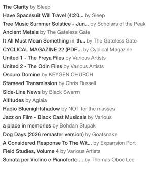 Today's Bandcamp Friday Haul:

Sleep - The Clarity
Sleep - Have Spacesuit Will Travel
Scholars of the Peak - Tree Music Summer Solstice
Gateless Gate - Ancient Metals
Gateless Gate - It all Must Mean Something in the End
Cyclical Magazine 22
Various - The Freya Files
Various - The Odin Files
Keygen Church Oscuro Domine
Chris Russell - Starseed Transmission
Black Swarm - Side-Line News
Aglaia - Altitudes
NOT for the masses - Radio Bluenightshadow
Various - Jazz on Film - Black Cast Musicals
Bohdan Stupak - a place in memories
Goatsnake - Dog Days (2026 remaster)
Expansion Port - A Considered Response to the Witch Hunt
Various - Field Studies, Volume 4
Thomas Oboe Lee - Sonata per Violino e Pianoforte