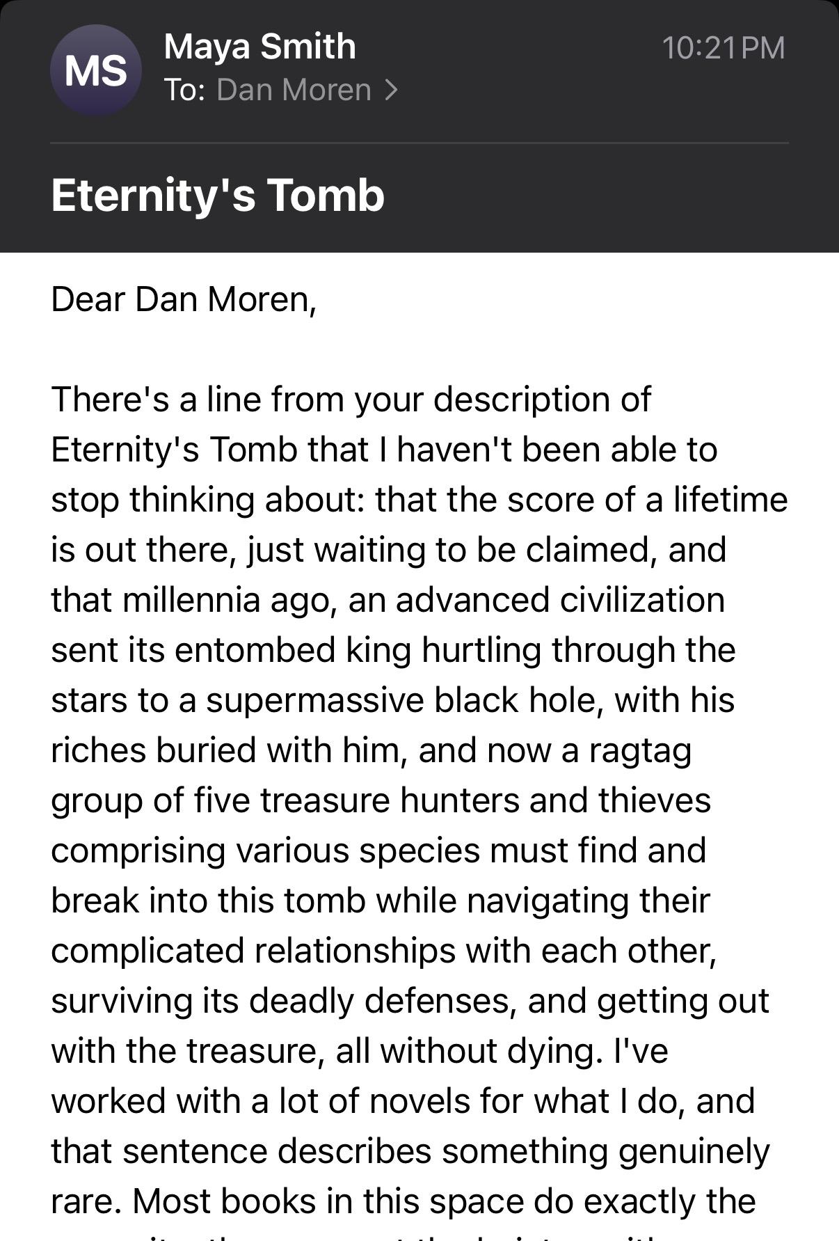 MS
Maya Smith
To: Dan Moren >
10:21 PM
Eternity's Tomb
Dear Dan Moren,
There's a line from your description of
Eternity's Tomb that I haven't been able to
stop thinking about: that the score of a lifetime
is out there, just waiting to be claimed, and
that millennia ago, an advanced civilization
sent its entombed king hurtling through the
stars to a supermassive black hole, with his
riches buried with him, and now a ragtag
group of five treasure hunters and thieves
comprising various species must find and
break into this tomb while navigating their
complicated relationships with each other,
surviving its deadly defenses, and getting out
with the treasure, all without dying. I've
worked with a lot of novels for what I do, and
that sentence describes something genuinely
rare. Most books in this space do exactly the