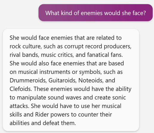 I asked Microsoft Bing AI "What kind of enemies a Hannah Montana Kamen Rider would face," and it replied: 

She would face enemies that are related to rock culture, such as corrupt record producers, rival bands, music critics, and fanatical fans. She would also face enemies that are based on musical instruments or symbols, such as Drummeroids, Guitaroids, Noteoids, and Clefoids. These enemies would have the ability to manipulate sound waves and create sonic attacks. She would have to use her musical skills and Rider powers to counter their abilities and defeat them. 