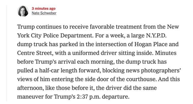 Trump continues to receive favorable treatment from the New York City Police Department. For a week, a large N.Y.P.D. dump truck has parked in the intersection of Hogan Place and Centre Street, with a uniformed driver sitting inside. Minutes before Trump's arrival each morning, the dump truck has pulled a half-car length forward, blocking news photographers' views of him entering the side door of the courthouse. And this afternoon, like those before it, the driver did the same maneuver for Trum…