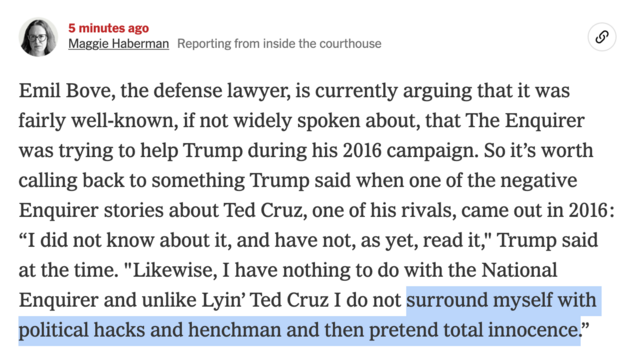Maggie Haberman reporting from inside the courthouse:
Emil Bove, the defense lawyer, is currently arguing that it was fairly well-known, if not widely spoken about, that The Enquirer was trying to help Trump during his 2016 campaign. So it's worth calling back to something Trump said when one of the negative Enquirer stories about Ted Cruz, one of his rivals, came out in 2016:
"I did not know about it, and have not, as yet, read it," Trump said at the time. "Likewise, I have nothing to do with …