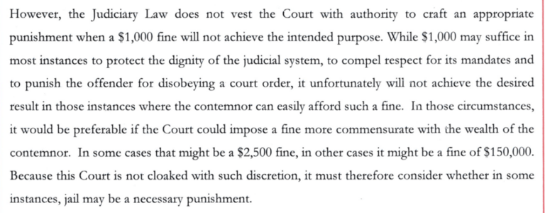 However, the Judiciary Law does not vest the Court with authority to craft an appropriate punishment when a $1,000 fine will not achieve the intended purpose. While $1,000 may suffice in most instances to protect the dignity of the judicial system, to compel respect for its mandates and to punish the offender for disobeying a court order, it unfortunately will not achieve the desired result in those instances where the contemnor can easily afford such a fine. In those circumstances, it would be…