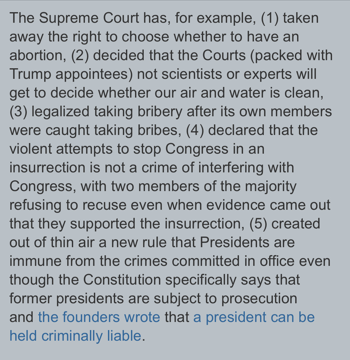 Text:

The Supreme Court has, for example, (1) taken
away the right to choose whether to have an
abortion, (2) decided that the Courts (packed with
Trump appointees) not scientists or experts will
get to decide whether our air and water is clean,
(3) legalized taking bribery after its own members
were caught taking bribes, (4) declared that the
violent attempts to stop Congress in an
insurrection is not a crime of interfering with
Congress, with two members of the majority
refusing to recuse even when evidence came out
that they supported the insurrection, (5) created
out of thin air a new rule that Presidents are
immune from the crimes committed in office even
though the Constitution specifically says that
former presidents are subject to prosecution
and the founders wrote that a president can be
held criminally liable.