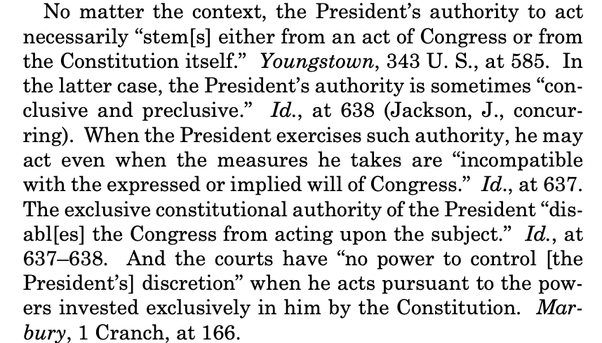 Text:

No matter the context, the President’s authority to act necessarily “stem[s] either from an act of Congress or from the Constitution itself.” Youngstown, 343 U. S., at 585. In the latter case, the President’s authority is sometimes “con- clusive and preclusive.” Id., at 638 (Jackson, dJ., concur- ring). When the President exercises such authority, he may act even when the measures he takes are “incompatible with the expressed or implied will of Congress.” Id., at 637. The exclusive constitutional authority of the President “dis- abl[es] the Congress from acting upon the subject.” Id., at 637-638. And the courts have “no power to control [the President’s] discretion” when he acts pursuant to the pow- ers invested exclusively in him by the Constitution. Mar- bury, 1 Cranch, at 166. 