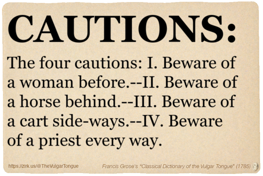 Image imitating a page from an old document, text (as in main toot):

CAUTIONS. The four cautions: I. Beware of a woman before.--II. Beware of a horse behind.--III. Beware of a cart side-ways.--IV. Beware of a priest every way.

A selection from Francis Grose’s “Dictionary Of The Vulgar Tongue” (1785)