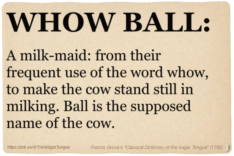 Image imitating a page from an old document, text (as in main toot):
WHOW BALL. A milk-maid: from their frequent use of the word whow, to make the cow stand still in milking. Ball is the supposed name of the cow.
A selection from Francis Grose’s “Dictionary Of The Vulgar Tongue” (1785)