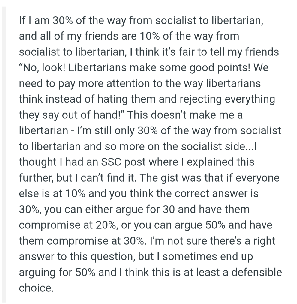 If I am 30% of the way from socialist to libertarian, and all of my friends are 10% of the way from socialist to libertarian, I think it’s fair to tell my friends “No, look! Libertarians make some good points! We need to pay more attention to the way libertarians think instead of hating them and rejecting everything they say out of hand!” This doesn’t make me a libertarian - I’m still only 30% of the way from socialist to libertarian and so more on the socialist side...I thought I had an SSC post where I explained this further, but I can’t find it. The gist was that if everyone else is at 10% and you think the correct answer is 30%, you can either argue for 30 and have them compromise at 20%, or you can argue 50% and have them compromise at 30%. I’m not sure there’s a right answer to this question, but I sometimes end up arguing for 50% and I think this is at least a defensible choice.