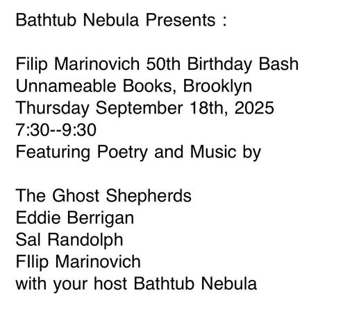 Screenshot of a very simple event flyer with black text on a white background. Bathtub Nebula Presents: Filip Marinovich 50th Birthday Bash, Unnameable Books, Brooklyn, Thursday September 18, 2025 7:30-9:30, Featuring Poetry and Music by, The Ghost Shepherds, Eddie Berrigan, Sal Randolph, Filip Marinovich, with your host Bathtub Nebula.