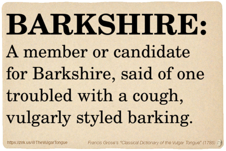 Image imitating a page from an old document, text (as in main toot):

BARKSHIRE. A member or candidate for Barkshire, said of one troubled with a cough, vulgarly styled barking.

A selection from Francis Grose’s “Dictionary Of The Vulgar Tongue” (1785)