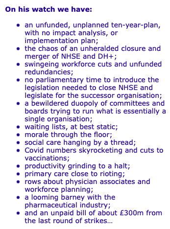 On his watch we have: 
an unfunded, unplanned ten-year-plan, with no impact analysis, or implementation plan; 
the chaos of an unheralded closure and merger of NHSE and DH+;
swingeing workforce cuts and unfunded redundancies; 
no parliamentary time to introduce the legislation needed to close NHSE and legislate for the successor organisation;
a bewildered duopoly of committees and boards trying to run what is essentially a single organisation;
waiting lists, at best static;
morale through the floor;
social care hanging by a thread;
Covid numbers skyrocketing and cuts to vaccinations;
productivity grinding to a halt;
primary care close to rioting;
rows about physician associates and workforce planning;
a looming barney with the pharmaceutical industry; 
and an unpaid bill of about £300m from the last round of strikes…