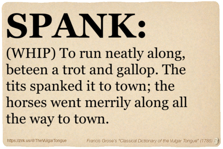 Image imitating a page from an old document, text (as in main toot):

SPANK. (WHIP) To run neatly along, beteen a trot and gallop. The tits spanked it to town; the horses went merrily along all the way to town.

A selection from Francis Grose’s “Dictionary Of The Vulgar Tongue” (1785)