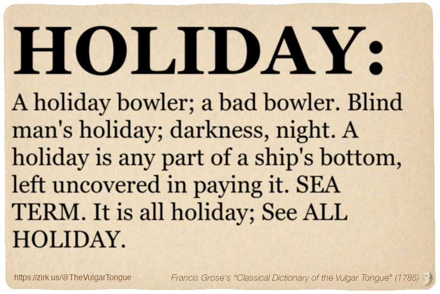 Image imitating a page from an old document, text (as in main toot):

HOLIDAY. A holiday bowler; a bad bowler. Blind man's holiday; darkness, night. A holiday is any part of a ship's bottom, left uncovered in paying it. SEA TERM. It is all holiday; See ALL HOLIDAY.

A selection from Francis Grose’s “Dictionary Of The Vulgar Tongue” (1785)