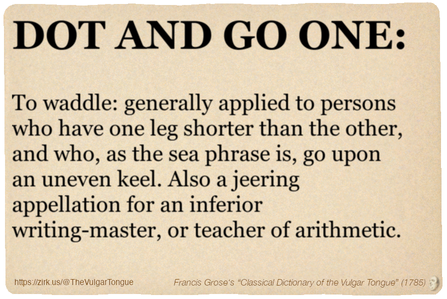 Image imitating a page from an old document, text (as in main toot):

DOT AND GO ONE. To waddle: generally applied to persons who have one leg shorter than the other, and who, as the sea phrase is, go upon an uneven keel. Also a jeering appellation for an inferior writing-master, or teacher of arithmetic.

A selection from Francis Grose’s “Dictionary Of The Vulgar Tongue” (1785)