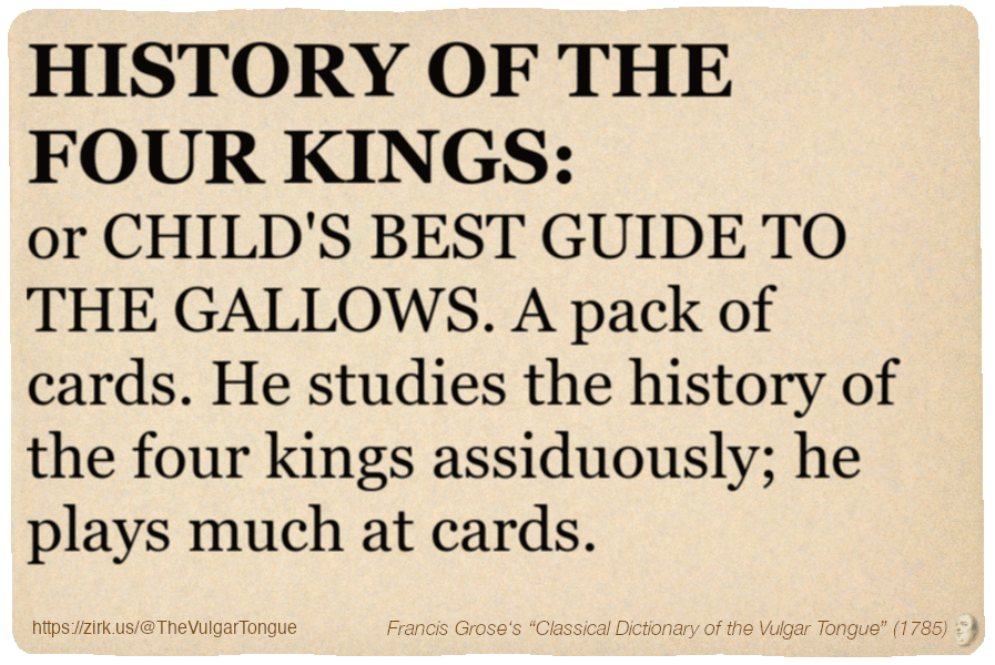 Image imitating a page from an old document, text (as in main toot):

HISTORY OF THE FOUR KINGS, or CHILD'S BEST GUIDE TO THE GALLOWS. A pack of cards. He studies the history of the four kings assiduously; he plays much at cards.

A selection from Francis Grose’s “Dictionary Of The Vulgar Tongue” (1785)