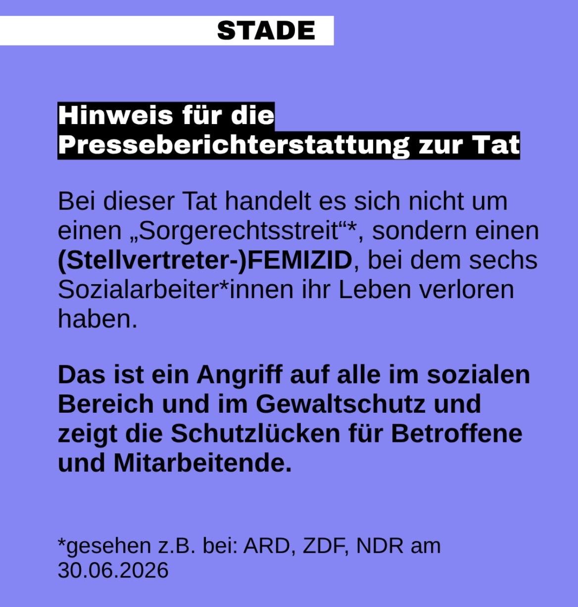 Eine Social-Media-Kacherl mit ilafarbenem Hintergrund und schwarzer Schrift. Die Überschrift lautet Stade. Der restliche Text: Hinweis für Berichterstattung zur Tat. Bei dieser Tat handelt es sich nicht um einen „Sorgerechtsstreit“*, sondern einen (Stellvertreter-)Femizid, bei dem sechs Sozialarbeiter*innen ihr Leben verloren haben. Das ist ein Angriff auf alle im sozialen Bereich und im Gewaltschutz und zeigt die Schutzlücken für Betroffene und Mitarbeitende. *gesehen z.B. bei: ARD, ZDF, NDR am 30.06.2026