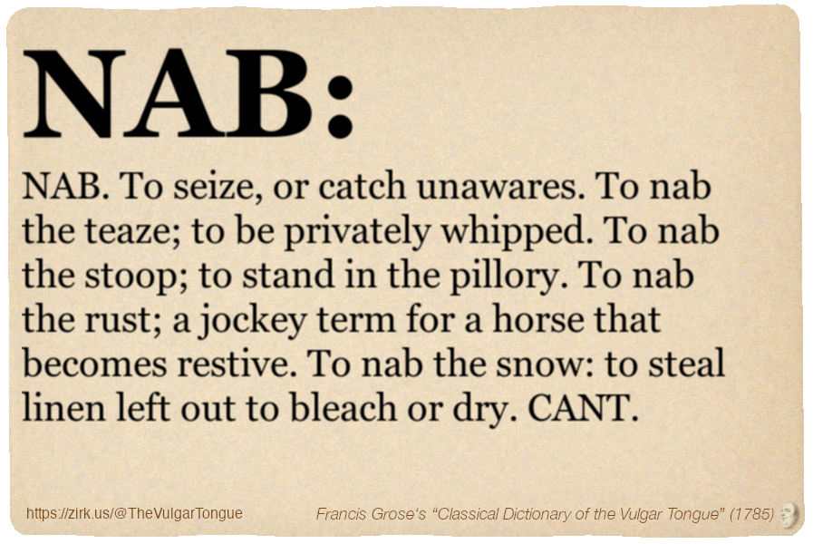 Image imitating a page from an old document, text (as in main toot):

To NAB. To seize, or catch unawares. To nab the teaze; to be privately whipped. To nab the stoop; to stand in the pillory. To nab the rust; a jockey term for a horse that becomes restive. To nab the snow: to steal linen left out to bleach or dry. CANT.

A selection from Francis Grose’s “Dictionary Of The Vulgar Tongue” (1785)