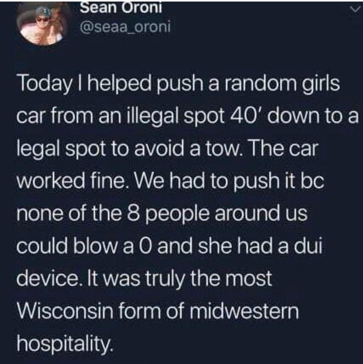 Today I helped push a random girl's car from an illegal spot 40 feet down to a legal spot to avoid a tow. The car worked fine. We had to push it bc none of the 8 people around us could blow a 0 and she had a dui device. It was truly the most Wisconsin form of midwestern hospitality.