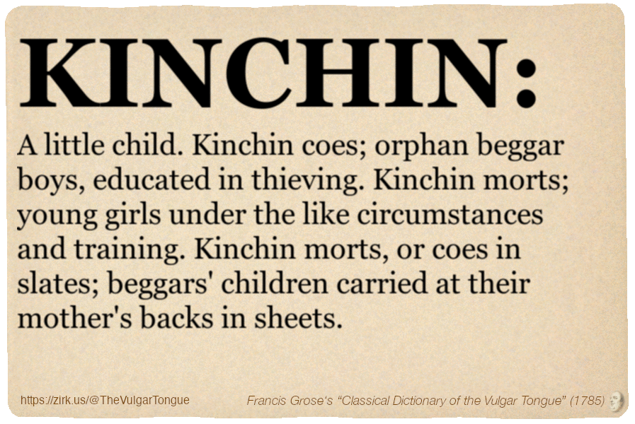 Image imitating a page from an old document, text (as in main toot):

KINCHIN. A little child. Kinchin coes; orphan beggar boys, educated in thieving. Kinchin morts; young girls under the like circumstances and training. Kinchin morts, or coes in slates; beggars' children carried at their mother's backs in sheets.

A selection from Francis Grose’s “Dictionary Of The Vulgar Tongue” (1785)