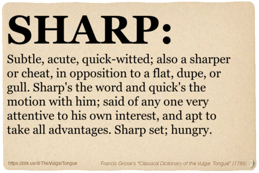 Image imitating a page from an old document, text (as in main toot):

SHARP. Subtle, acute, quick-witted; also a sharper or cheat, in opposition to a flat, dupe, or gull. Sharp's the word and quick's the motion with him; said of any one very attentive to his own interest, and apt to take all advantages. Sharp set; hungry.

A selection from Francis Grose’s “Dictionary Of The Vulgar Tongue” (1785)